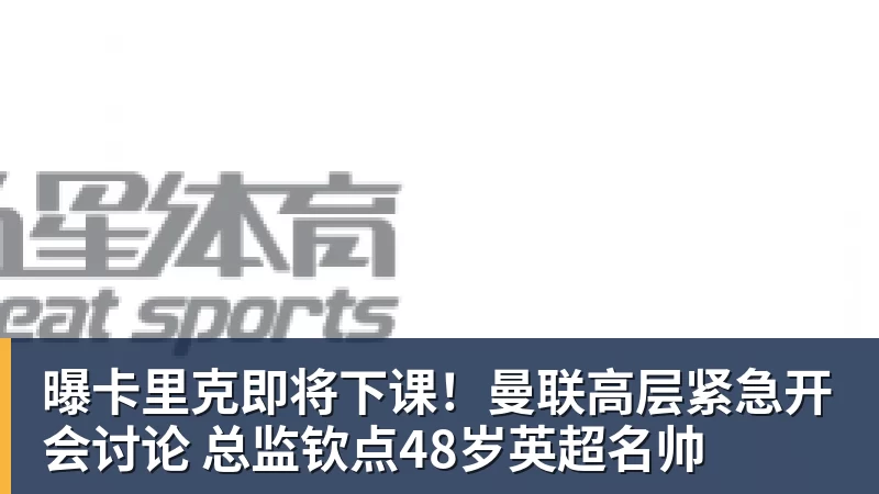 曝卡里克即将下课！曼联高层紧急开会讨论 总监钦点48岁英超名帅
